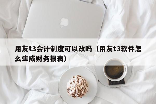 用友t3会计制度可以改吗（用友t3软件怎么生成财务报表）