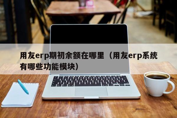 用友erp期初余额在哪里（用友erp系统有哪些功能模块）