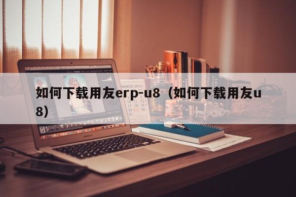 如何下载用友erp-u8（如何下载用友u8）