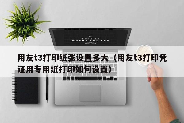 用友t3打印纸张设置多大（用友t3打印凭证用专用纸打印如何设置）