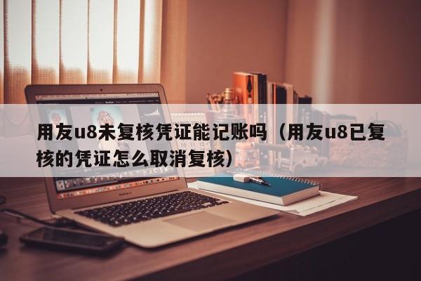 用友u8未复核凭证能记账吗（用友u8已复核的凭证怎么取消复核）