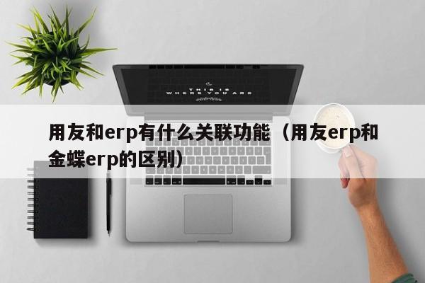 用友和erp有什么关联功能（用友erp和金蝶erp的区别）