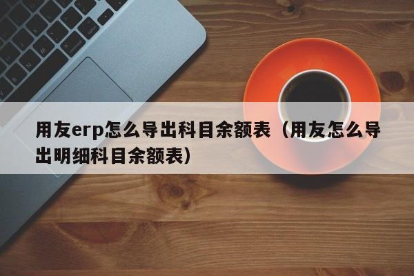 用友erp怎么导出科目余额表（用友怎么导出明细科目余额表）