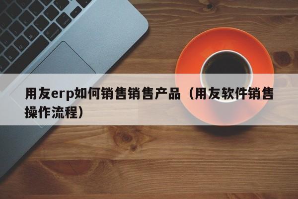 用友erp如何销售销售产品（用友软件销售操作流程）