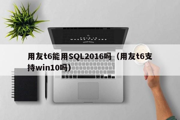 用友t6能用SQL2016吗（用友t6支持win10吗）