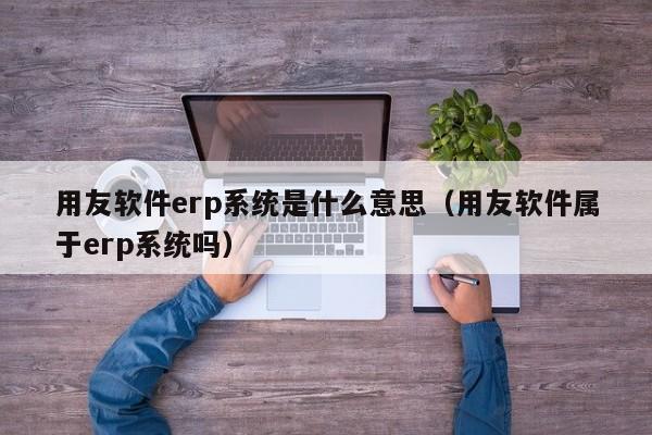 用友软件erp系统是什么意思（用友软件属于erp系统吗）