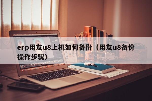 erp用友u8上机如何备份（用友u8备份操作步骤）