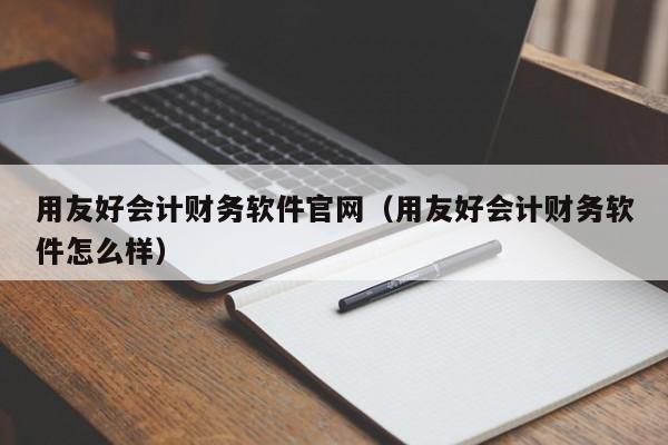 用友好会计财务软件官网（用友好会计财务软件怎么样）