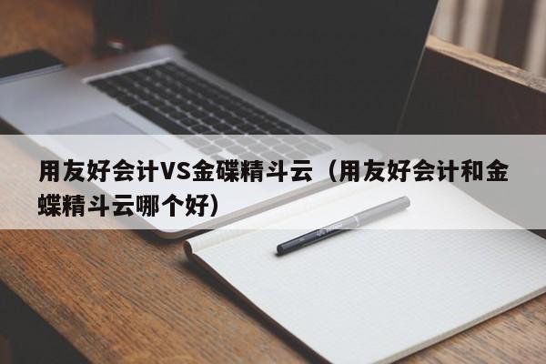 用友好会计VS金碟精斗云（用友好会计和金蝶精斗云哪个好）