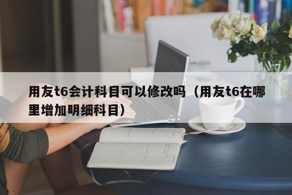 用友t6会计科目可以修改吗（用友t6在哪里增加明细科目）