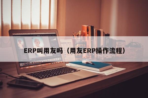 ERP叫用友吗（用友ERP操作流程）