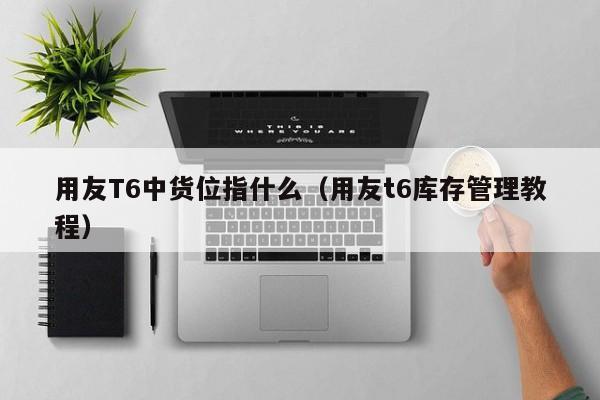 用友T6中货位指什么（用友t6库存管理教程）