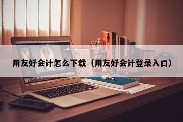 用友好会计怎么下载（用友好会计登录入口）