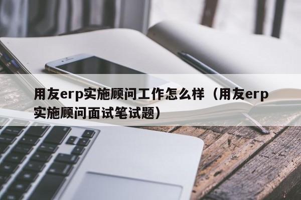 用友erp实施顾问工作怎么样（用友erp实施顾问面试笔试题）