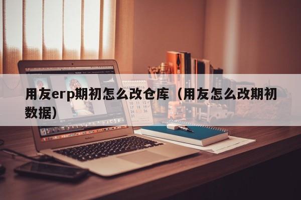 用友erp期初怎么改仓库（用友怎么改期初数据）