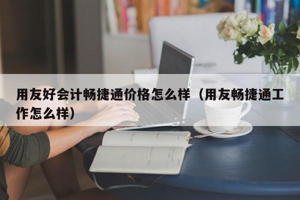 用友好会计畅捷通价格怎么样（用友畅捷通工作怎么样）