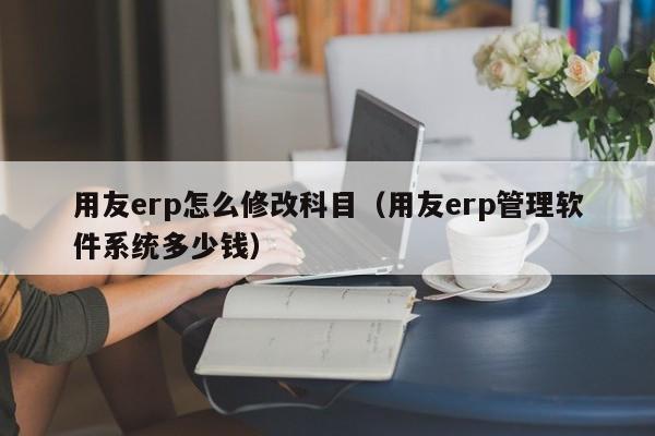 用友erp怎么修改科目（用友erp管理软件系统多少钱）