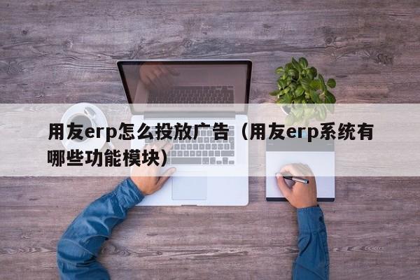 用友erp怎么投放广告（用友erp系统有哪些功能模块）