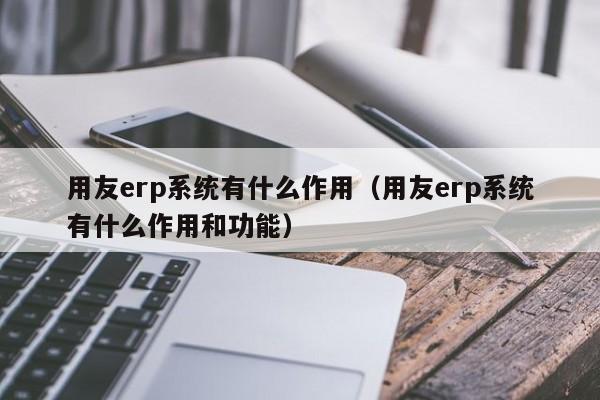 用友erp系统有什么作用（用友erp系统有什么作用和功能）