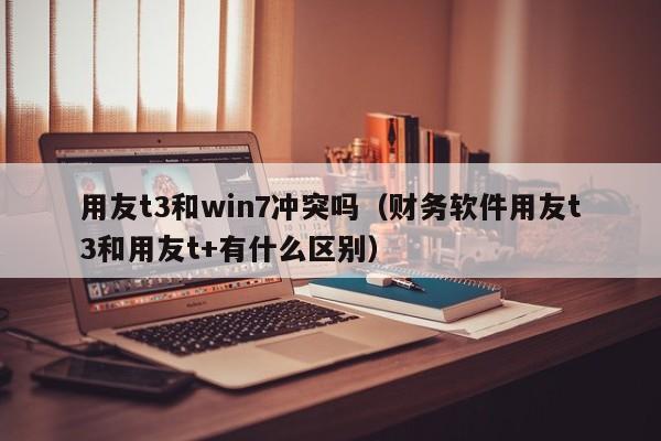 用友t3和win7冲突吗（财务软件用友t3和用友t+有什么区别）