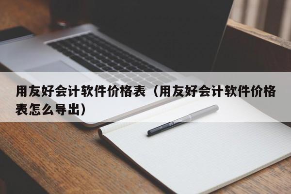 用友好会计软件价格表（用友好会计软件价格表怎么导出）