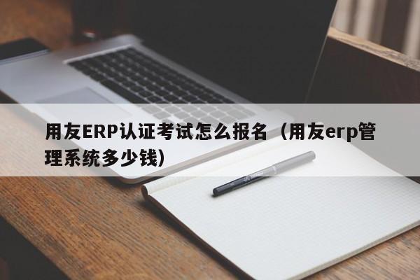 用友ERP认证考试怎么报名（用友erp管理系统多少钱）