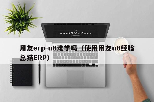 用友erp-u8难学吗（使用用友u8经验总结ERP）