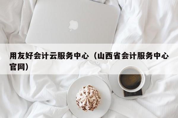 用友好会计云服务中心（山西省会计服务中心官网）