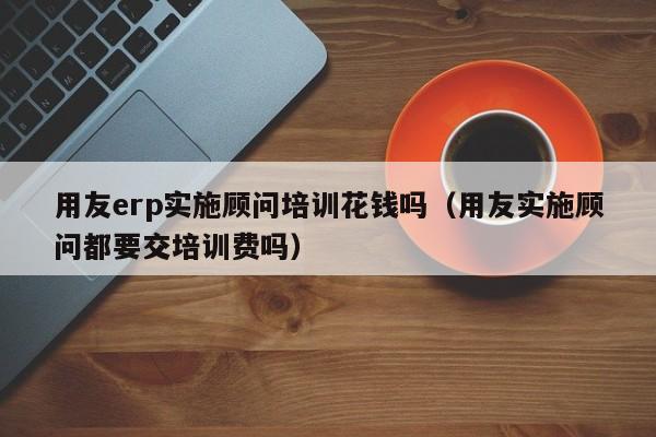 用友erp实施顾问培训花钱吗（用友实施顾问都要交培训费吗）