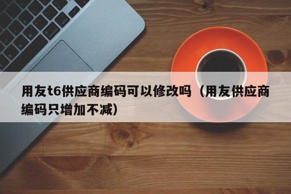 用友t6供应商编码可以修改吗（用友供应商编码只增加不减）