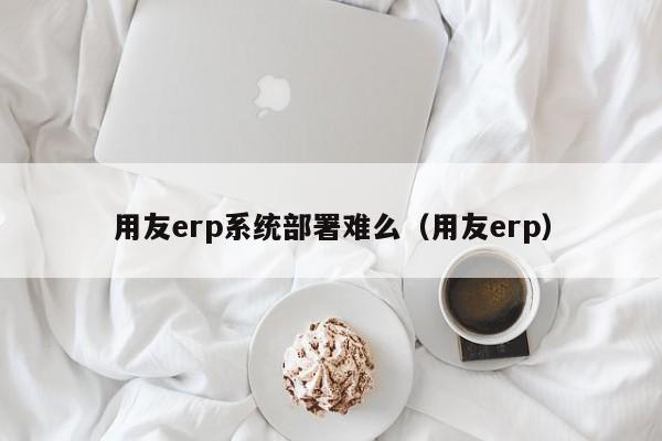 用友erp系统部署难么（用友erp）