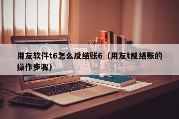 用友软件t6怎么反结账6（用友t反结账的操作步骤）