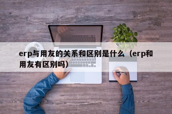 erp与用友的关系和区别是什么（erp和用友有区别吗）