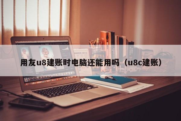 用友u8建账时电脑还能用吗（u8c建账）