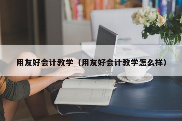 用友好会计教学（用友好会计教学怎么样）