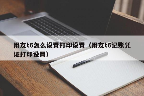 用友t6怎么设置打印设置（用友t6记账凭证打印设置）