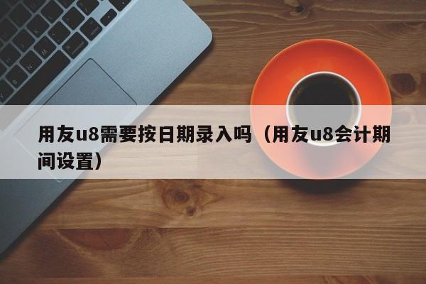 用友u8需要按日期录入吗（用友u8会计期间设置）