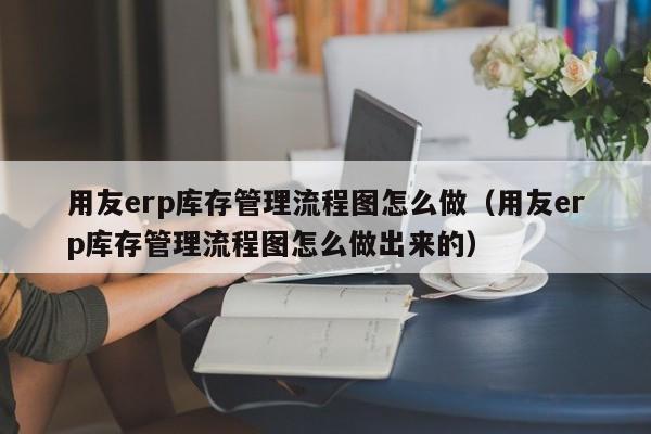 用友erp库存管理流程图怎么做（用友erp库存管理流程图怎么做出来的）