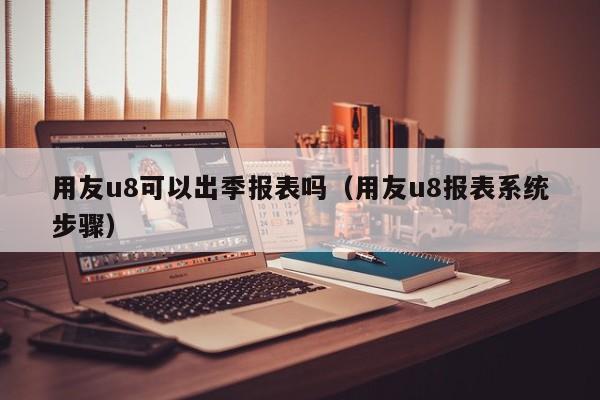 用友u8可以出季报表吗（用友u8报表系统步骤）