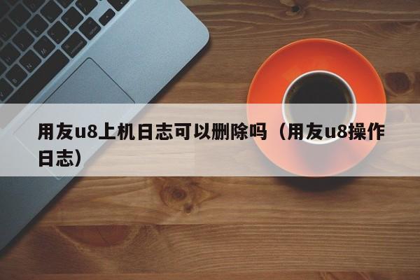 用友u8上机日志可以删除吗（用友u8操作日志）