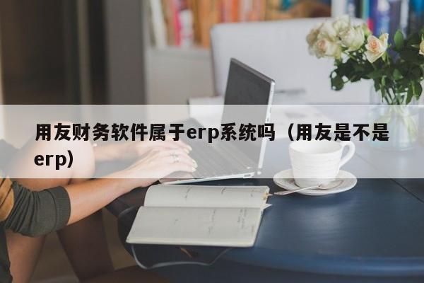 用友财务软件属于erp系统吗（用友是不是erp）