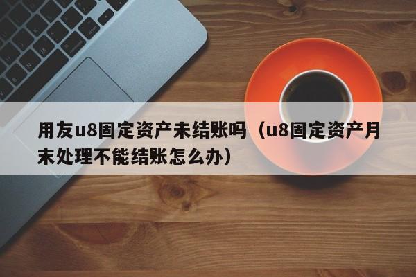 用友u8固定资产未结账吗（u8固定资产月末处理不能结账怎么办）