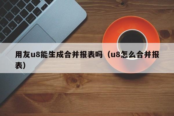 用友u8能生成合并报表吗（u8怎么合并报表）