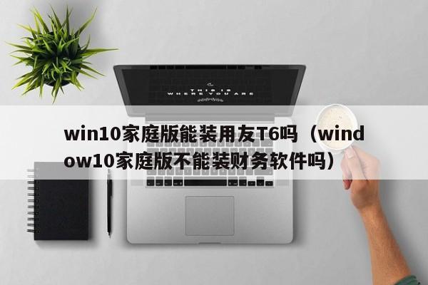 win10家庭版能装用友T6吗（window10家庭版不能装财务软件吗）