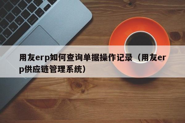 用友erp如何查询单据操作记录（用友erp供应链管理系统）