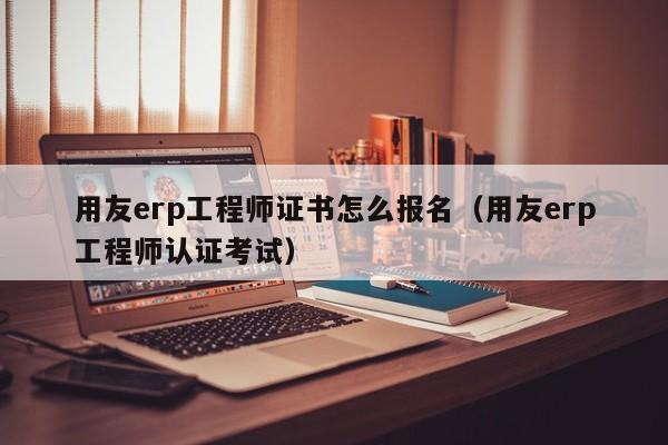 用友erp工程师证书怎么报名（用友erp工程师认证考试）