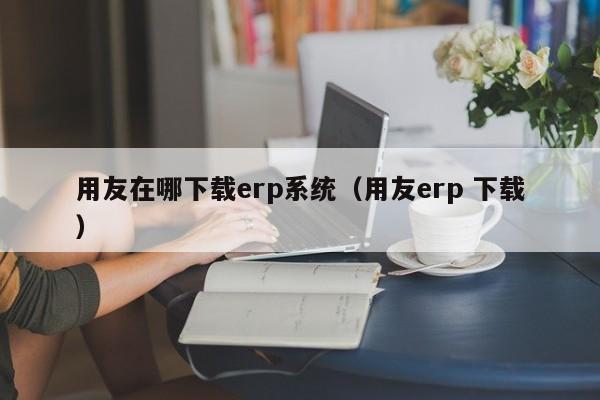 用友在哪下载erp系统（用友erp 下载）