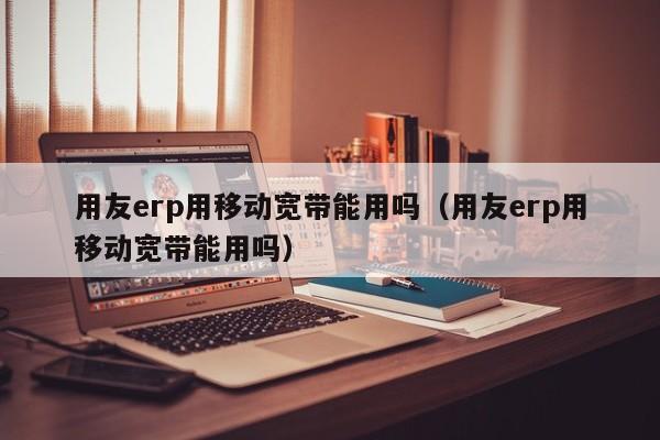 用友erp用移动宽带能用吗（用友erp用移动宽带能用吗）