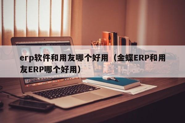 erp软件和用友哪个好用（金蝶ERP和用友ERP哪个好用）