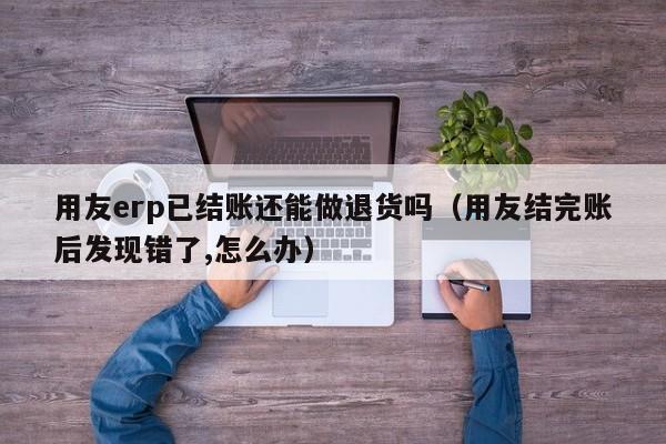 用友erp已结账还能做退货吗（用友结完账后发现错了,怎么办）